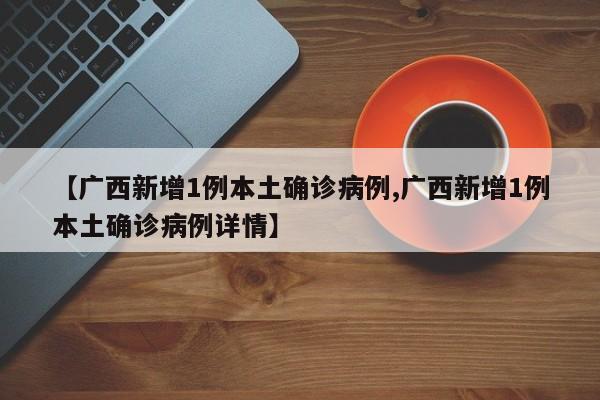 【广西新增1例本土确诊病例,广西新增1例本土确诊病例详情】