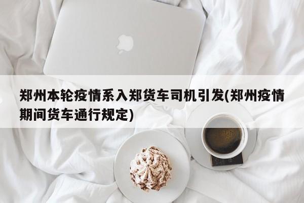 郑州本轮疫情系入郑货车司机引发(郑州疫情期间货车通行规定)