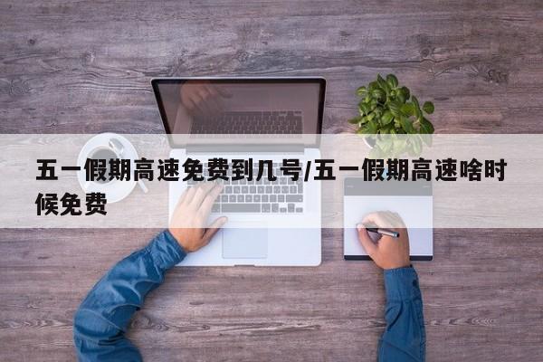 五一假期高速免费到几号/五一假期高速啥时候免费