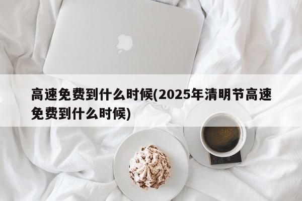 高速免费到什么时候(2025年清明节高速免费到什么时候)
