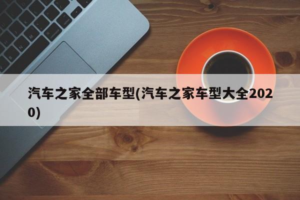 汽车之家全部车型(汽车之家车型大全2020)